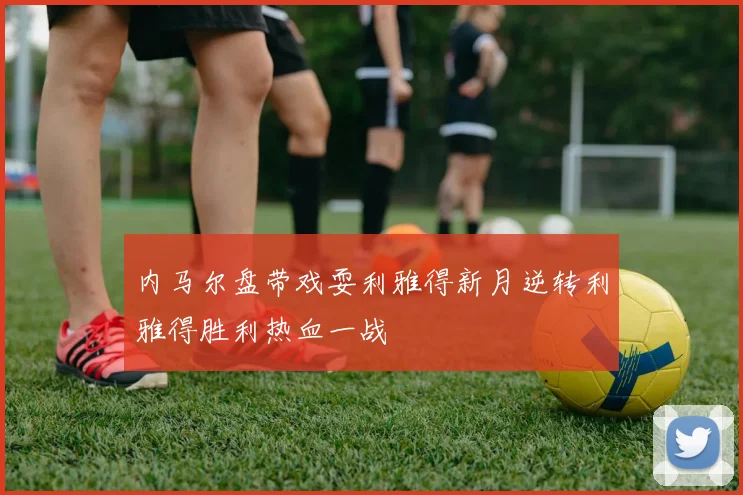 内马尔盘带戏耍利雅得新月逆转利雅得胜利热血一战