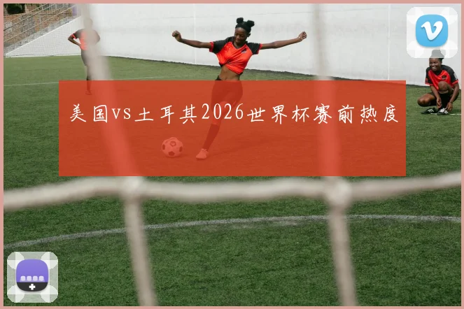美国vs土耳其2026世界杯赛前热度