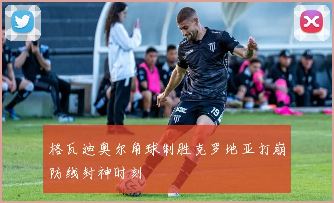 格瓦迪奥尔角球制胜克罗地亚打崩防线封神时刻