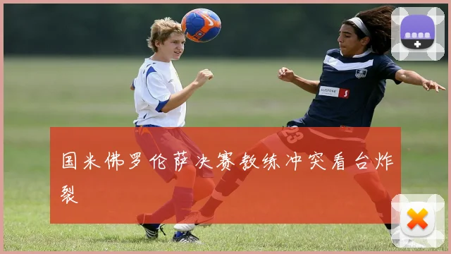 国米佛罗伦萨决赛教练冲突看台炸裂