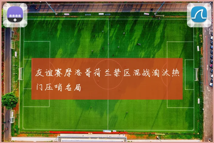 友谊赛摩洛哥荷兰禁区混战淘汰热门压哨名局