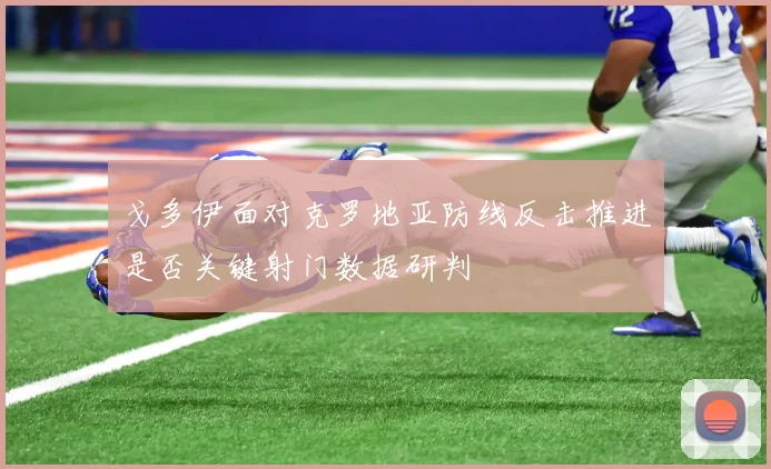 戈多伊面对克罗地亚防线反击推进是否关键射门数据研判