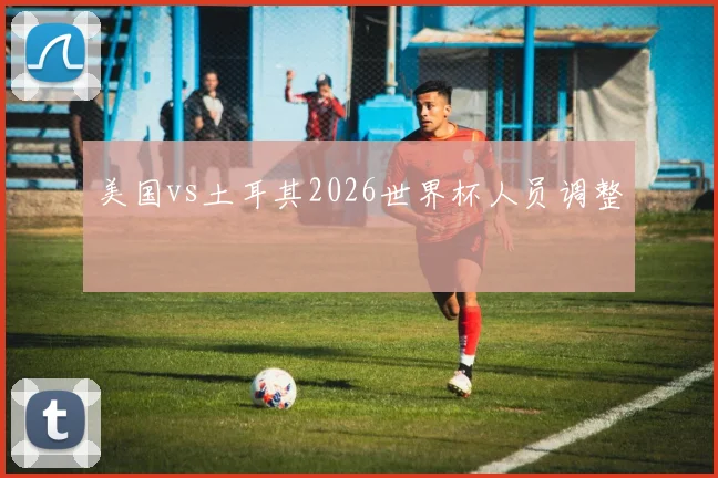 美国vs土耳其2026世界杯人员调整