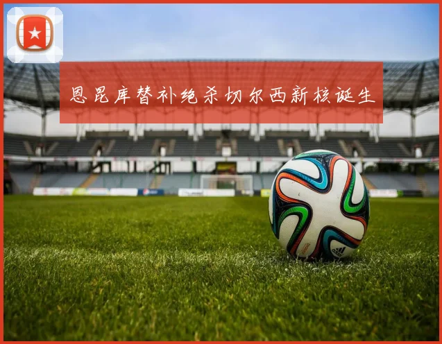 恩昆库替补绝杀切尔西新核诞生