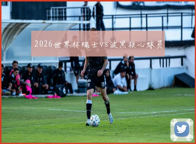 2026世界杯瑞士vs波黑核心球员