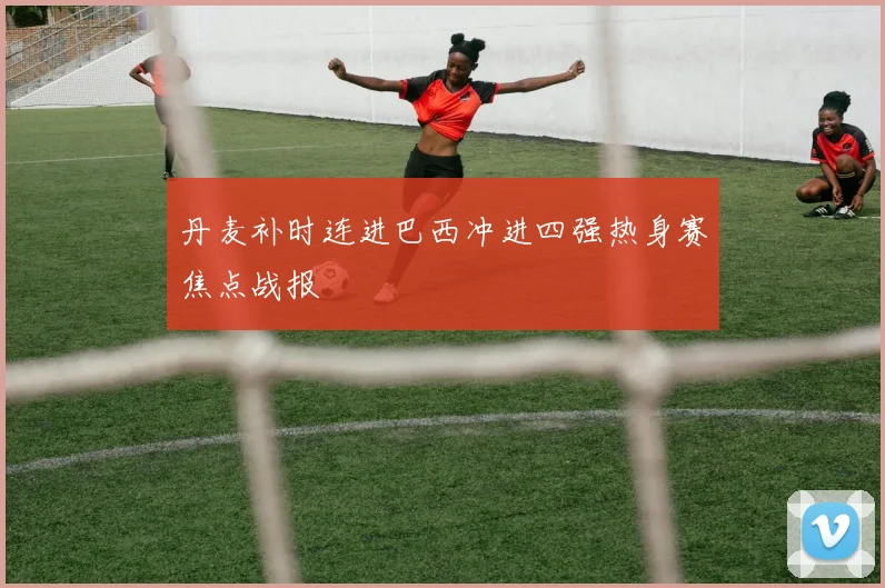 丹麦补时连进巴西冲进四强热身赛焦点战报