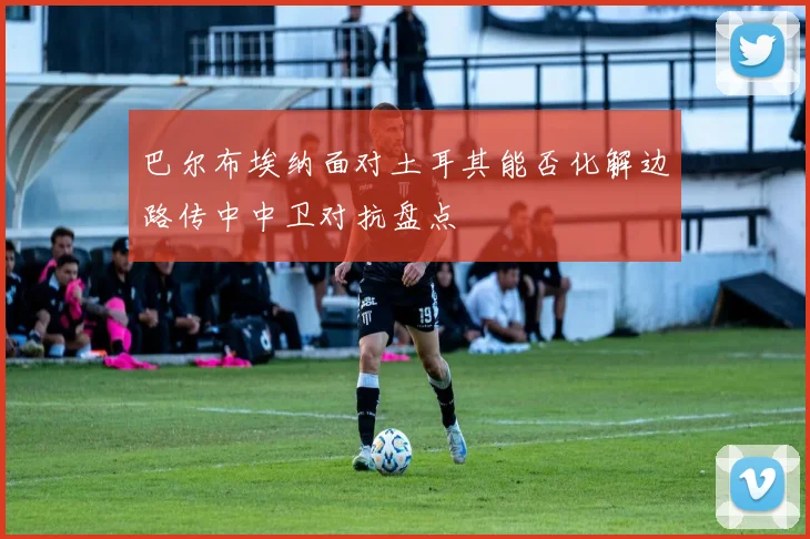 巴尔布埃纳面对土耳其能否化解边路传中中卫对抗盘点