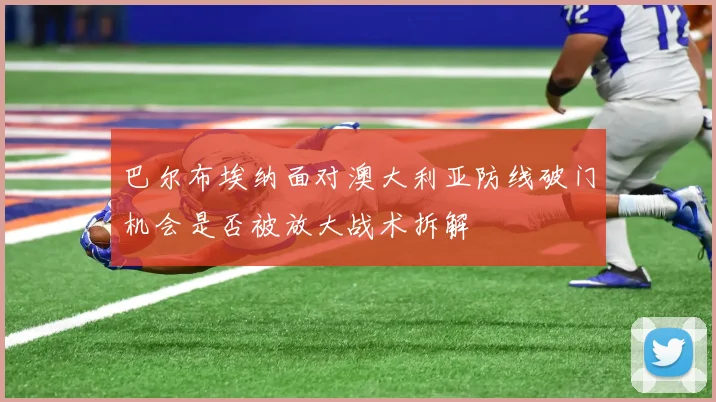 巴尔布埃纳面对澳大利亚防线破门机会是否被放大战术拆解