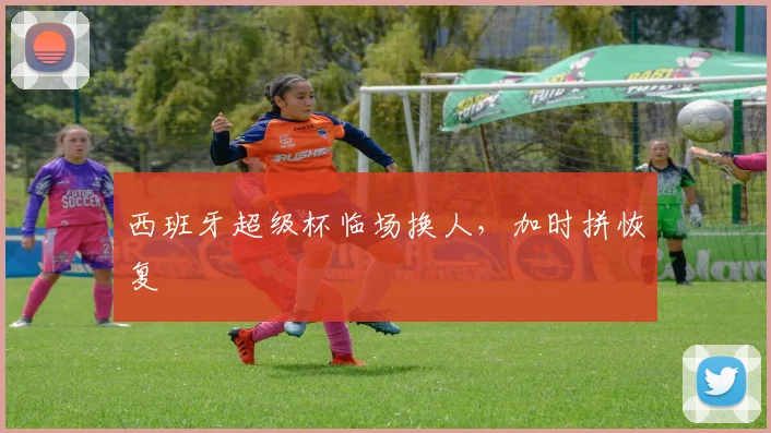 西班牙超级杯临场换人，加时拼恢复