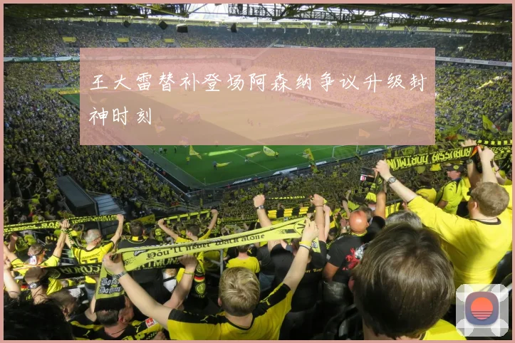 王大雷替补登场阿森纳争议升级封神时刻