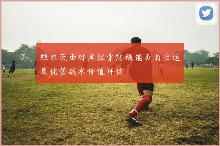 维尔茨面对库拉索防线能否打出速度优势战术价值评估