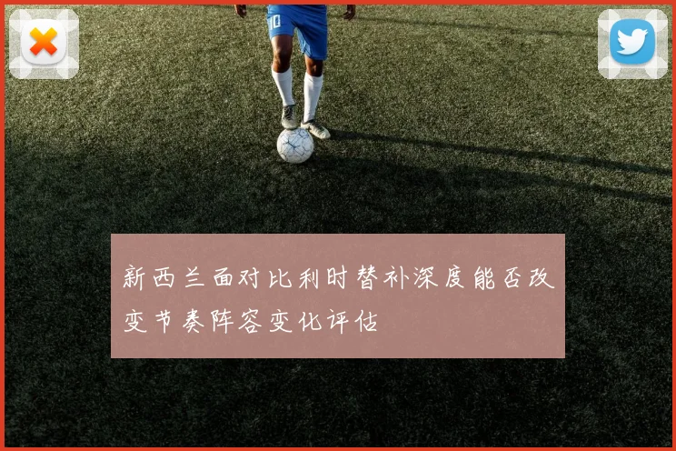 新西兰面对比利时替补深度能否改变节奏阵容变化评估