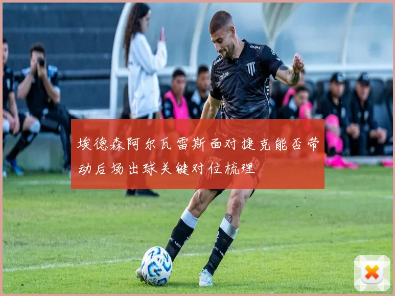 埃德森阿尔瓦雷斯面对捷克能否带动后场出球关键对位梳理