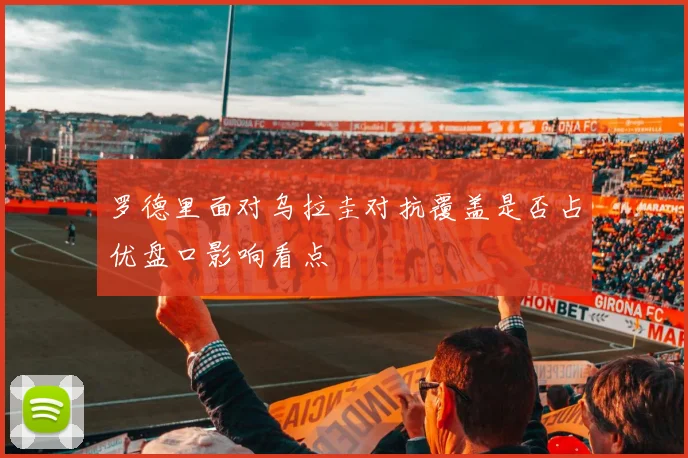 罗德里面对乌拉圭对抗覆盖是否占优盘口影响看点
