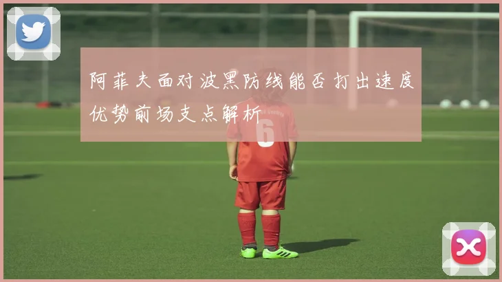 阿菲夫面对波黑防线能否打出速度优势前场支点解析