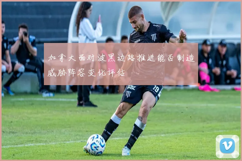 加拿大面对波黑边路推进能否制造威胁阵容变化评估