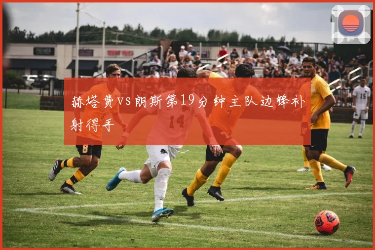 赫塔费vs朗斯第19分钟主队边锋补射得手