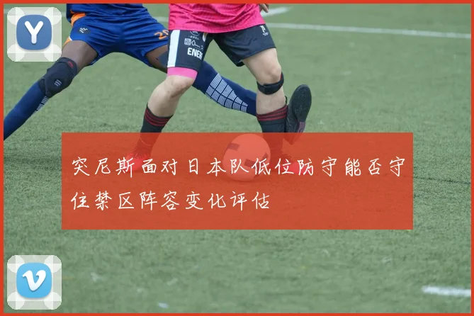 突尼斯面对日本队低位防守能否守住禁区阵容变化评估