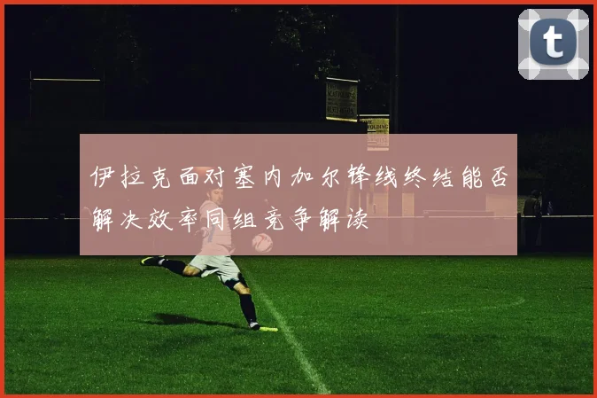 伊拉克面对塞内加尔锋线终结能否解决效率同组竞争解读