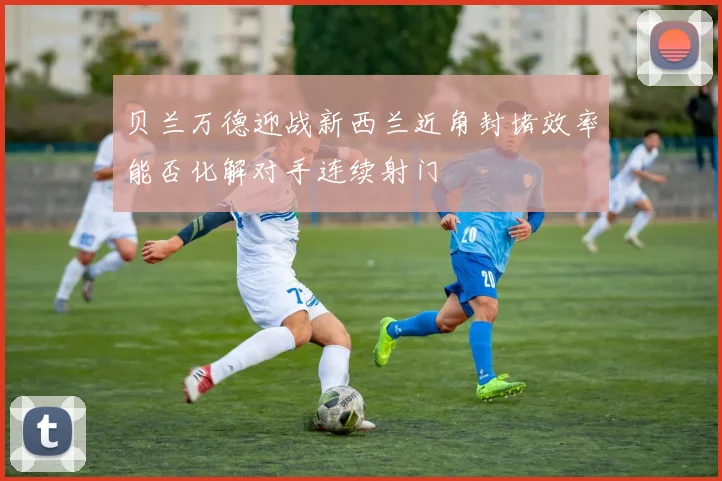 贝兰万德迎战新西兰近角封堵效率能否化解对手连续射门