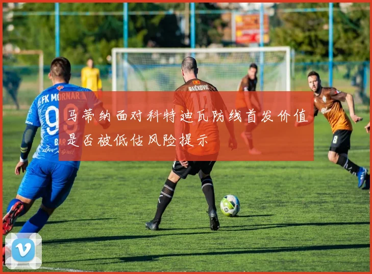 马蒂纳面对科特迪瓦防线首发价值是否被低估风险提示