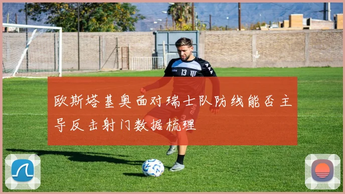 欧斯塔基奥面对瑞士队防线能否主导反击射门数据梳理