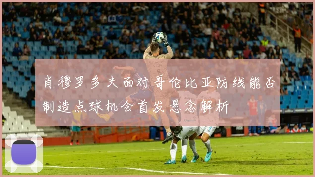 肖穆罗多夫面对哥伦比亚防线能否制造点球机会首发悬念解析