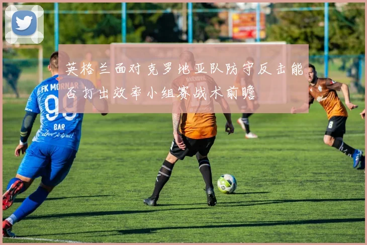 英格兰面对克罗地亚队防守反击能否打出效率小组赛战术前瞻