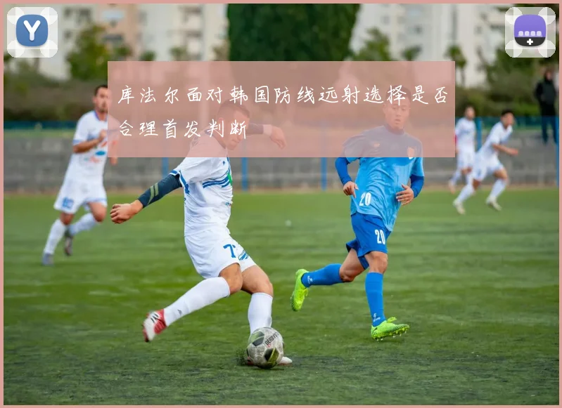 库法尔面对韩国防线远射选择是否合理首发判断