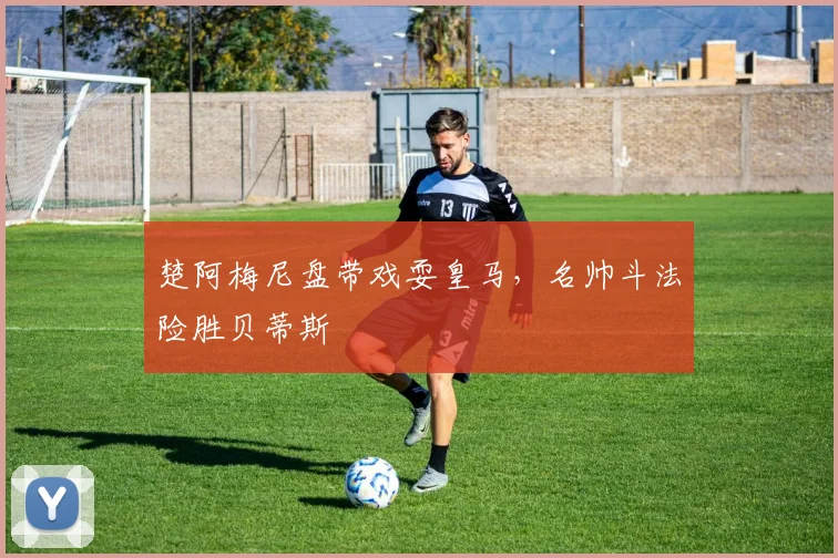 楚阿梅尼盘带戏耍皇马，名帅斗法险胜贝蒂斯