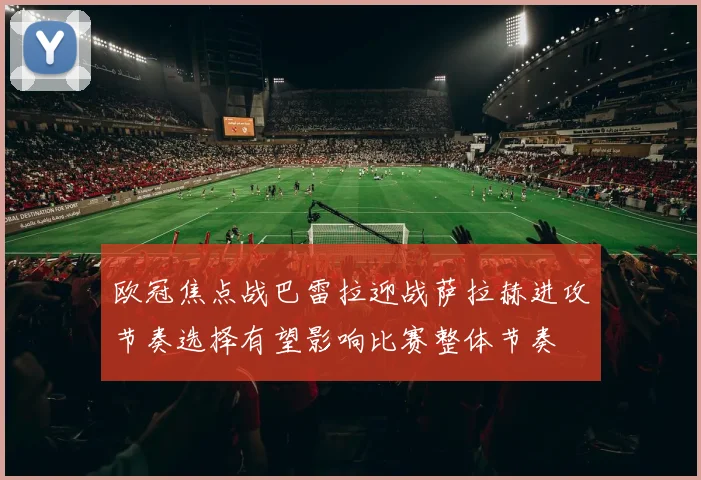 欧冠焦点战巴雷拉迎战萨拉赫进攻节奏选择有望影响比赛整体节奏