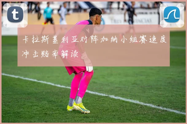 卡拉斯基利亚对阵加纳小组赛速度冲击赔率解读