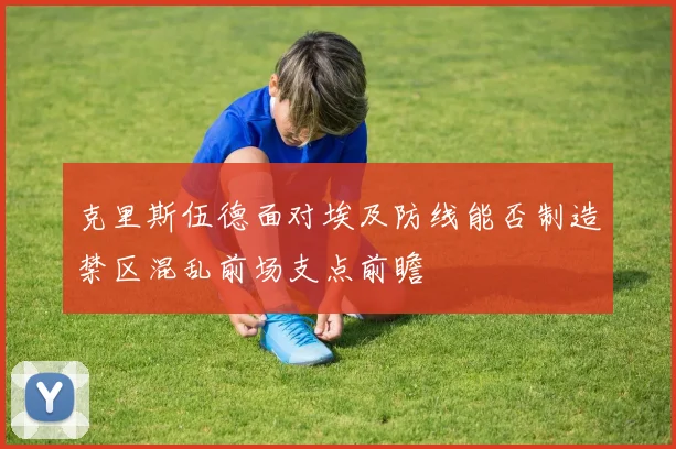 克里斯伍德面对埃及防线能否制造禁区混乱前场支点前瞻