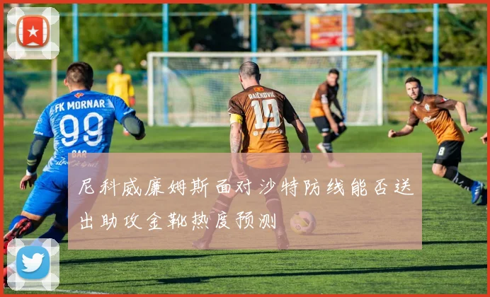 尼科威廉姆斯面对沙特防线能否送出助攻金靴热度预测
