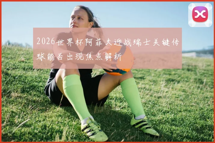 2026世界杯阿菲夫迎战瑞士关键传球能否出现焦点解析