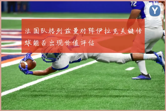 法国队格列兹曼对阵伊拉克关键传球能否出现价值评估