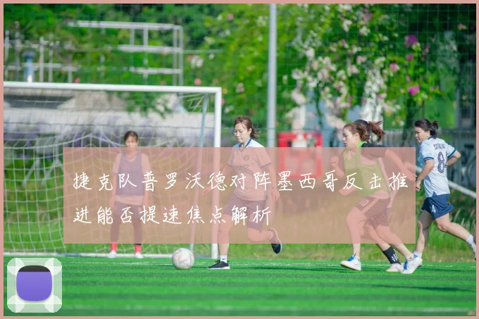 捷克队普罗沃德对阵墨西哥反击推进能否提速焦点解析