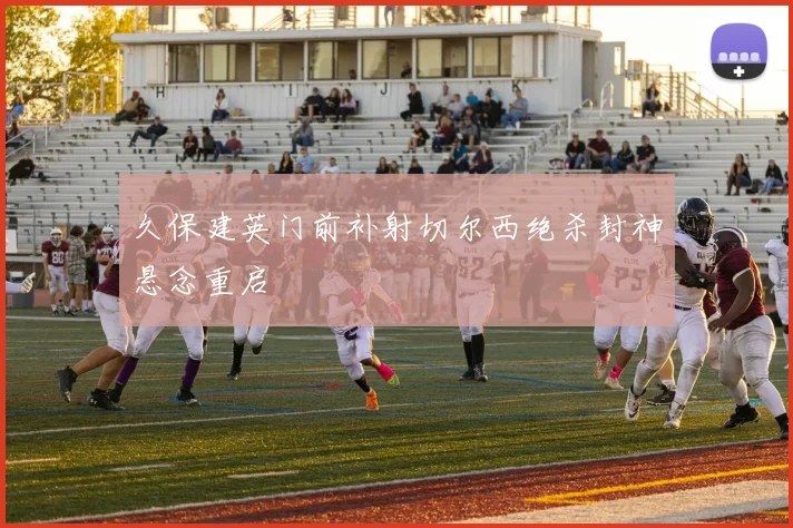久保建英门前补射切尔西绝杀封神悬念重启