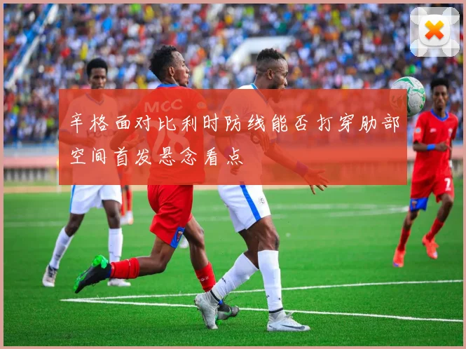 辛格面对比利时防线能否打穿肋部空间首发悬念看点