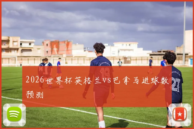 2026世界杯英格兰vs巴拿马进球数预测