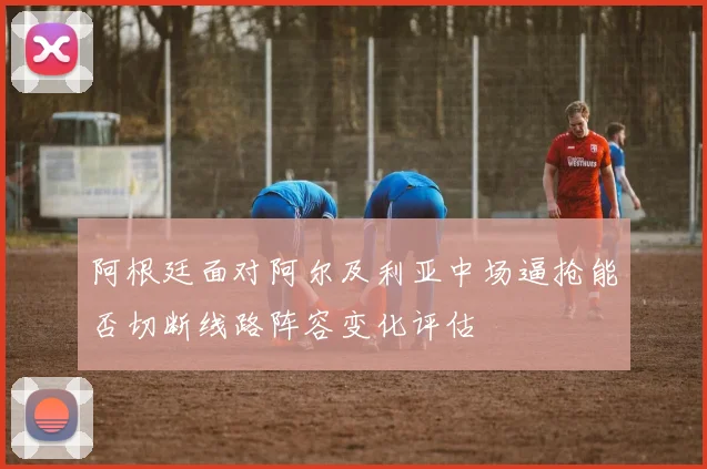阿根廷面对阿尔及利亚中场逼抢能否切断线路阵容变化评估